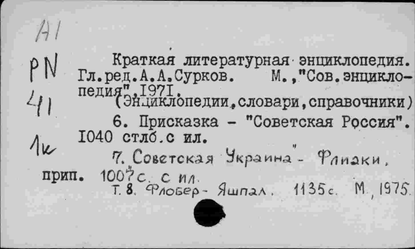 ﻿/-Ц
hl Краткая литературная'энциклопедия.
I" Гл.ред.А.А.Сурков. М.»"Сов.энцикло-.	педия",1971.
11	(Энциклопедии,словари,справочники)
6.	Присказка - "Советская Россия". 1040 стлб.с ил.
7.	Советская Украина _ Тииаки,
прип. 100*>с. сил.	•	_
Т. 8 Ф/іоеер- Яшпал . 11S5c. 14,1975.